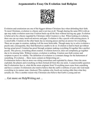 Argumentative Essay On Evolution And Religion
Evolution and creationism are one of the biggest debates Christians face when defending their faith.
To most Christians, evolution is a theory and is not true at all. Though sharing the same DNA with an
ape may make evolution seem true Creation backs up all the facts without leaving any gaps. Evolution
is believed to be a theory regarded by Christians while Creation is a fact. When looking at evolution,
there one can see many unsolved answers and gaps. Evolution is like a puzzle with missing pieces. It
is unsolvable. Creation on the other hand, has no missing pieces and has an answer for everything.
There are no gaps in creation, making it all the more believable. Though many try to solve evolution s
puzzle and, consequently, they find themselves unable to do so. Evolution is hard to back up without
having actual proof. Creation has proof through scripture making everything fit together like a perfect
puzzle. This proves, everything about creation. Evolution however, does not completely go together
due to its missing links. Without science, evolution is nothing. Creation uses both science and
scripture to prove its validity. The definition of evolution is a constant change for the betterment of
something. If evolution ... Show more content on Helpwriting.net ...
Evolutionists believe that an atom was sitting somewhere and exploded by chance. Once the atom
exploded, the planets and everything on them formed all from this one atom. A unanswerable question
that Evolutionists face is, what did the atom originate from? Everything must come from something
and have a creator. Evolutionists also tend to believe that the earth is millions of years old. God made
everything to its mature state. (Jackson) This explains why fossils are testing older then what they
actually are. This is another reason why Christians also believe that Earth is young and not
... Get more on HelpWriting.net ...
 