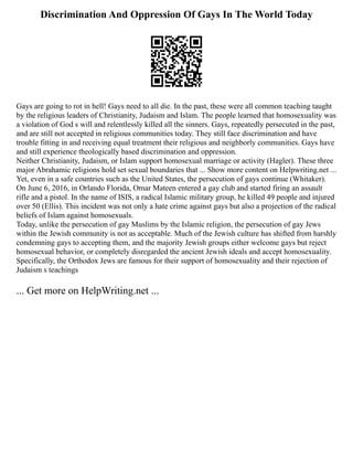 Discrimination And Oppression Of Gays In The World Today
Gays are going to rot in hell! Gays need to all die. In the past, these were all common teaching taught
by the religious leaders of Christianity, Judaism and Islam. The people learned that homosexuality was
a violation of God s will and relentlessly killed all the sinners. Gays, repeatedly persecuted in the past,
and are still not accepted in religious communities today. They still face discrimination and have
trouble fitting in and receiving equal treatment their religious and neighborly communities. Gays have
and still experience theologically based discrimination and oppression.
Neither Christianity, Judaism, or Islam support homosexual marriage or activity (Hagler). These three
major Abrahamic religions hold set sexual boundaries that ... Show more content on Helpwriting.net ...
Yet, even in a safe countries such as the United States, the persecution of gays continue (Whitaker).
On June 6, 2016, in Orlando Florida, Omar Mateen entered a gay club and started firing an assault
rifle and a pistol. In the name of ISIS, a radical Islamic military group, he killed 49 people and injured
over 50 (Ellis). This incident was not only a hate crime against gays but also a projection of the radical
beliefs of Islam against homosexuals.
Today, unlike the persecution of gay Muslims by the Islamic religion, the persecution of gay Jews
within the Jewish community is not as acceptable. Much of the Jewish culture has shifted from harshly
condemning gays to accepting them, and the majority Jewish groups either welcome gays but reject
homosexual behavior, or completely disregarded the ancient Jewish ideals and accept homosexuality.
Specifically, the Orthodox Jews are famous for their support of homosexuality and their rejection of
Judaism s teachings
... Get more on HelpWriting.net ...
 