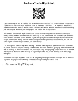 Freshman Year In High School
Your freshman year will be exciting, but it can also be intimidating. It is the start of four long years of
high school, some of the most important years of your life. There are a lot of important things to do
your freshman year, many of which I didn t start until much later. So here is some advice that will help
you survive your freshman year, and prepare you for the rest of high school.
Join a sports team or club High school is the time to try new things and discover what you enjoy
doing. Joining a sports team or a club is a great way to find your interest and to meet others with that
same interest. Freshman year is the time to join that sport you ve been wanting to try or that club that
caught your interest during the club fair because you can always leave a team or a club, but you can
never regain time for one you did not join soon enough.
The hallways are for walking There are only 4 minutes for everyone to get from one class to the next;
so please, please do clog the hallway. That includes, but is not limited to, going up the stairs on the left
side or walking on the left side of the hall, walking in a big enough group to span the width of the hall,
closing one of the doors in the hallway or neglecting to open one, or just walking at an annoyingly
slow pace.
Remember to sleep It might not seem like it, but getting the proper amount of sleep is one of the most
important things you can do to keep your mind in shape during the school year.
... Get more on HelpWriting.net ...
 