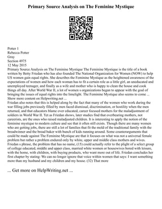 Primary Source Analysis on The Feminine Mystique
Potter 1
Rebecca Potter
Gray
Section 4975
12 May 2015
Primary Source Analysis on The Feminine Mystique The Feminine Mystique is the title of a book
written by Betty Friedan who has also founded The National Organization for Women (NOW) to help
US women gain equal rights. She describes the Feminine Mystique as the heightened awareness of the
expectations of women and how each woman has to fit a certain role as a little girl, an uneducated and
unemployed teenager, and finally as a wife and mother who is happy to clean the house and cook
things all day. After World War II, a lot of women s organizations began to appear with the goal of
bringing the issues of equal rights into the limelight. The Feminine Mystique also seems to come ...
Show more content on Helpwriting.net ...
Friedan also notes that this is helped along by the fact that many of the women who work during the
war filling jobs previously filled by men faced dismissal, discrimination, or hostility when the men
returned, and that educators blame over educated, career focused mothers for the maladjustment of
soldiers in World War II. Yet as Friedan shows, later studies find that overbearing mothers, not
careerists, are the ones who raised maladjusted children. It is interesting to apply the notion of the
feminine mystique to modern culture and see that it often still exists. Though there are many women
who are getting jobs, there are still a lot of families that fit the mold of the traditional family with the
breadwinner and the bread baker with bunch of kids running around. Some counterarguments that
could be made against The Feminine Mystique are that it focuses on what was not a universal female
problem but rather a problem endured only by white, upper and middle class mothers and wives.
Friedan s phrase, the problem that has no name, (15) could actually refer to the plight of a select group
of college educated, middle and upper class, married white women or housewives bored with leisure,
with the home, with children, with buying products, who want more out of life. Friedan concludes her
first chapter by stating: We can no longer ignore that voice within women that says: I want something
more than my husband and my children and my house. (32) That more
... Get more on HelpWriting.net ...
 