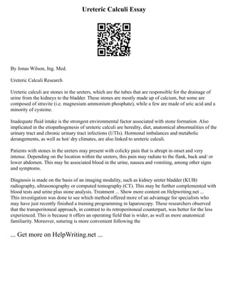 Ureteric Calculi Essay
By Jonas Wilson, Ing. Med.
Ureteric Calculi Research
Ureteric calculi are stones in the ureters, which are the tubes that are responsible for the drainage of
urine from the kidneys to the bladder. These stones are mostly made up of calcium, but some are
composed of struvite (i.e. magnesium ammonium phosphate), while a few are made of uric acid and a
minority of cysteine.
Inadequate fluid intake is the strongest environmental factor associated with stone formation. Also
implicated in the etiopathogenesis of ureteric calculi are heredity, diet, anatomical abnormalities of the
urinary tract and chronic urinary tract infections (UTIs). Hormonal imbalances and metabolic
derangements, as well as hot/ dry climates, are also linked to ureteric calculi.
Patients with stones in the ureters may present with colicky pain that is abrupt in onset and very
intense. Depending on the location within the ureters, this pain may radiate to the flank, back and/ or
lower abdomen. This may be associated blood in the urine, nausea and vomiting, among other signs
and symptoms.
Diagnosis is made on the basis of an imaging modality, such as kidney ureter bladder (KUB)
radiography, ultrasonography or computed tomography (CT). This may be further complemented with
blood tests and urine plus stone analysis. Treatment ... Show more content on Helpwriting.net ...
This investigation was done to see which method offered more of an advantage for specialists who
may have just recently finished a training programming in laparoscopy. These researchers observed
that the transperitoneal approach, in contrast to its retroperitoneal counterpart, was better for the less
experienced. This is because it offers an operating field that is wider, as well as more anatomical
familiarity. Moreover, suturing is more convenient following the
... Get more on HelpWriting.net ...
 