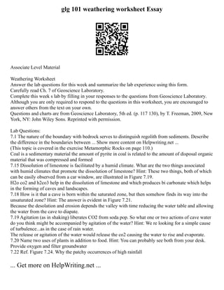 glg 101 weathering worksheet Essay
Associate Level Material
Weathering Worksheet
Answer the lab questions for this week and summarize the lab experience using this form.
Carefully read Ch. 7 of Geoscience Laboratory.
Complete this week s lab by filling in your responses to the questions from Geoscience Laboratory.
Although you are only required to respond to the questions in this worksheet, you are encouraged to
answer others from the text on your own.
Questions and charts are from Geoscience Laboratory, 5th ed. (p. 117 130), by T. Freeman, 2009, New
York, NY: John Wiley Sons. Reprinted with permission.
Lab Questions:
7.1 The nature of the boundary with bedrock serves to distinguish regolith from sediments. Describe
the difference in the boundaries between ... Show more content on Helpwriting.net ...
(This topic is covered in the exercise Metamorphic Rocks on page 110.)
Coal is a sedimentary material the amount of pyrite in coal is related to the amount of disposal organic
material that was compressed and formed
7.15 Dissolution of limestone is facilitated by a humid climate. What are the two things associated
with humid climates that promote the dissolution of limestone? Hint: These two things, both of which
can be easily observed from a car window, are illustrated in Figure 7.19.
H2o co2 and h2co3 help in the dissolution of limestone and which produces bi carbonate which helps
in the forming of caves and landscapes.
7.18 How is it that a cave is born within the saturated zone, but then somehow finds its way into the
unsaturated zone? Hint: The answer is evident in Figure 7.21.
Because the desolation and erosion depends the valley with time reducing the water table and allowing
the water from the cave to diapate.
7.19 Agitation (as in shaking) liberates CO2 from soda pop. So what one or two actions of cave water
do you think might be accompanied by agitation of the water? Hint: We re looking for a simple cause
of turbulence...as in the case of rain water.
The release or agitation of the water would release the co2 causing the water to rise and evaporate.
7.20 Name two uses of plants in addition to food. Hint: You can probably see both from your desk.
Provide oxygen and filter groundwater
7.22 Ref. Figure 7.24. Why the patchy occurrences of high rainfall
... Get more on HelpWriting.net ...
 