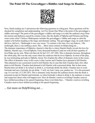 The Point Of The Gravedigger s Riddles And Songs In Hamlet...
Now, finish reading Act 5 and answer the following questions in a blog post. These questions will be
checked for completion and understanding. Act Five Scene One What is the point of the gravedigger s
riddles and songs? The point of the gravedigger s riddles and songs is to take the audience away from
the tension and darkness caused by certain events, like the deaths of Ophelia and Polonius and bring
some comic relief. I believe Shakespeare includes the gravedigger s riddles and songs to calm the
readers a bit before heading to the tragic and dramatic ending. The gravedigger sings, In youth when I
did love, did love, / Methought it was very sweet / To contract o the time, for a my behove, / Oh,
methought, there a was nothing a meet. Has ... Show more content on Helpwriting.net ...
The dramatic importance of Ophelia s funeral is that this is where Hamlet finally reveals his love for
Ophelia. Hamlet says, I loved Ophelia. Forty thousand brothers/Could not with all their quantity of
love/Make up my sum. What wilt thou do for her? (5.1.247 249). This is dramatic because, throughout
the whole play, this was the only scene where he confesses that he loves Ophelia. In most of the play,
he was mistreating and rude to Ophelia. Scene Two Explain the effect of dramatic irony in this scene.
The effect of dramatic irony in this scene is that Laertes and Claudius have planned to kill Hamlet.
They planned to use a poisoned sword to kill Hamlet, but in case that fails Claudius had a few other
plans to kill Hamlet. Claudius had planned to kill Hamlet with a poisoned drink. But in that scene,
Hamlet does not drink it, he refuses to drink it, so Gertrude drinks the drink. Claudius tries to warn
Gertrude and says, Gertrude, do not drink. / I will, my lord. I pray you, pardon me. / It is the poisoned
cup. It is too late. (5.2.285.287). This is dramatic irony because the audience knows that the drink is
poisoned except for Hamlet and Gertrude, so when Gertrude is about to drink it, the audience is aware
and suspicious about what will happen next. How do Hamlet s motives in killing Claudius seem to
have shifted according to his speech beginning, Does it not think thee... ? Hamlet s motives in killing
Claudius seem to have shifted according to his speech beginning.
... Get more on HelpWriting.net ...
 