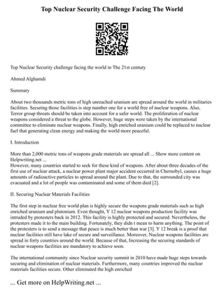 Top Nuclear Security Challenge Facing The World
Top Nuclear Security challenge facing the world in The 21st century
Ahmed Alghamdi
Summary
About two thousands metric tons of high unreached uranium are spread around the world in militaries
facilities. Securing those facilities is step number one for a world free of nuclear weapons. Also,
Terror group threats should be taken into account for a safer world. The proliferation of nuclear
weapons considered a threat to the globe. However, huge steps were taken by the international
committee to eliminate nuclear weapons. Finally, high enriched uranium could be replaced to nuclear
fuel that generating clean energy and making the world more peaceful.
I. Introduction
More than 2,000 metric tons of weapons grade materials are spread all ... Show more content on
Helpwriting.net ...
However, many countries started to seek for these kind of weapons. After about three decades of the
first use of nuclear attack, a nuclear power plant major accident occurred in Chernobyl, causes a huge
amounts of radioactive particles to spread around the plant. Due to that, the surrounded city was
evacuated and a lot of people was contaminated and some of them died [2].
II. Securing Nuclear Materials Facilities
The first step in nuclear free world plan is highly secure the weapons grade materials such as high
enriched uranium and plutonium. Even thought, Y 12 nuclear weapons production facility was
intruded by protesters back in 2012. This facility is highly protected and secured. Nevertheless, the
protesters made it to the main building. Fortunately, they didn t mean to harm anything. The point of
the protesters is to send a message that peace is much better than war [3]. Y 12 break is a proof that
nuclear facilities still have lake of secure and surveillance. Moreover, Nuclear weapons facilities are
spread in forty countries around the world. Because of that, Increasing the securing standards of
nuclear weapons facilities are mandatory to achieve soon.
The international community since Nuclear security summit in 2010 have made huge steps towards
securing and elimination of nuclear materials. Furthermore, many countries improved the nuclear
materials facilities secure. Other eliminated the high enriched
... Get more on HelpWriting.net ...
 