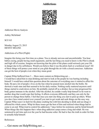Addictions
Addiction Movie Analysis
Ashley Mcfarland
SCI/163
Monday August 23, 2015
DENNY MELINE
Addictions of a Pilot (Flight)
Imagine this being your first time on a plane. You re already nervous and uncomfortable. You hear
babies crying, people having small arguments, and the last thing you need to know is the Pilot is drunk
and high off of cocaine. Imagine not knowing that the pilot of the plane could seriously put your life
in danger due to his selfishness. Would you believe that it was the pilots fault or a technical issue? All
of these things will prance your mind as you glide through the air with a closed conscious. Addiction
can get the best of people even when they mean good.
Captain Whip Suffered from 3 ... Show more content on Helpwriting.net ...
I would have asked him to stop drinking and start to look at the people he was hurting including
himself. I would have asked him question about the outcome of everything once it started to affect his
body. He put a lot of people s lives on the line when he poured more alcohol into the bottle. He
showed a weak state and that seemed to be his daily routine. Nothing really mattered anymore until
things started to crash down on him. He probably started off as a drinker, but as time progressed his
body gotten immune to the alcohol. After the alcohol, he couldn t really help himself so he went to
another drug that would cope that feeling. It affects everyone differently and they can only be the
person to change those habits. I feel that once you start one thing you start to pick up others. When
you don t have mind control over yourself you start to get weak and seek things out the easy way.
Captain Whip wasn t in fault for the plane crashing but with him deciding to drink and use drugs it
affected his whole career. Whip let these issues get the best of him and realized when things had to
come to an end. Whip tried to control his addictions 7 days before his testimony and he failed himself.
When things like this happens that s when drug addiction camp comes a long and rehab. He was
sentenced to jail time and over the year he had become sober. He had to face the truth in order for him
to actually help himself.
References
... Get more on HelpWriting.net ...
 