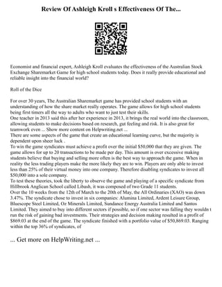 Review Of Ashleigh Kroll s Effectiveness Of The...
Economist and financial expert, Ashleigh Kroll evaluates the effectiveness of the Australian Stock
Exchange Sharemarket Game for high school students today. Does it really provide educational and
reliable insight into the financial world?
Roll of the Dice
For over 30 years, The Australian Sharemarket game has provided school students with an
understanding of how the share market really operates. The game allows for high school students
being first timers all the way to adults who want to just test their skills.
One teacher in 2013 said this after her experience in 2013, it brings the real world into the classroom,
allowing students to make decisions based on research, gut feeling and risk. It is also great for
teamwork even ... Show more content on Helpwriting.net ...
There are some aspects of the game that create an educational learning curve, but the majority is
dependent upon sheer luck .
To win the game syndicates must achieve a profit over the initial $50,000 that they are given. The
game allows for up to 20 transactions to be made per day. This amount is over excessive making
students believe that buying and selling more often is the best way to approach the game. When in
reality the less trading players make the more likely they are to win. Players are only able to invest
less than 25% of their virtual money into one company. Therefore disabling syndicates to invest all
$50,000 into a sole company.
To test these theories, took the liberty to observe the game and playing of a specific syndicate from
Hillbrook Anglican School called Libash, it was composed of two Grade 11 students.
Over the 10 weeks from the 12th of March to the 20th of May, the All Ordinaries (XAO) was down
3.47%. The syndicate chose to invest in six companies: Alumina Limited, Ardent Leisure Group,
Bluescope Steel Limited, Oz Minerals Limited, Sundance Energy Australia Limited and Santos
Limited. They aimed to buy into different sectors if possible, so if one sector was falling they wouldn t
run the risk of gaining bad investments. Their strategies and decision making resulted in a profit of
$869.03 at the end of the game. The syndicate finished with a portfolio value of $50,869.03. Ranging
within the top 36% of syndicates, of
... Get more on HelpWriting.net ...
 