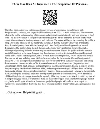 There Has Been An Increase In The Proportion Of Persons...
There has been an increase in the proportion of persons who associate mental illness with
dangerousness, violence, and unpredictability (Markowitz, 2005: 3) With reference to this statement,
what is the public understanding of the nature and extent of mental disorder and how accurate is this?
Intro This essay will look at the public understanding of the nature of mental disorder and to what
extent it is associated with dangerousness and violence. The essay will begin by exploring the public s
perspectives and opinions on the matter and the impact that the mentally ill have on crime rates.
Specific social perspectives will also be explored.. And finally the clinical approach on mental
disorders will be explored and the risk factors and ... Show more content on Helpwriting.net ...
Although stigmatizing attitudes are not only relatable to mental illness, the public attitudes towards
mental illness tend to be more disapproving than towards people with physical illnesses (Piner and
Kahle, 1984; Socall and Holtgraves, 1992; Weiner, Perry and Magnusson, 1988). Those with mental
illnesses are viewed as being more likely to be responsible for their mental illness (Corrigan et al.,
2000; 105). This assumptions is more towards those who suffer from substance additions and eating
disorders rather than those who suffer from conditions such as schizophrenia (Angermeyer and
Matschinger, 2004). Such attitudes as these therefore lead to discrimination. People in society are less
likely to employ (Bordieri and Drehmer, 1986) and rent apartments (Page, 1977) to those suffering
from mental illness, citizens are also more likely to direct false accusations of violence to the mentally
ill. (Explaining the increased arrest rate among mental patients: a cautionary note, 1980; Steadman,
1981) Although the stereotype towards the mentally ill is very current in society, it is not to say that all
of the public agree with it. For example, there are many stereotypes of different ethnic groups but not
everybody would agree with them. In contrast, prejudiced people will endorse these negative
stereotypes, an example of this being that those who are mentally ill are violent , as a consequence this
then
... Get more on HelpWriting.net ...
 