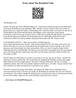 Essay about The Breakfast Club
The Breakfast Club
Almost 150 years ago, Oliver Wendell Holmes, Sr., expressed the following sage but sad observation
in his book The Professor at the Breakfast Table : Society is always trying in some way or other to
grind us down to a single flat surface. Unfortunately, this is still true today. Last week I saw the movie
The Breakfast Club written and directed by John Hughes which expressed a similar theme.
Fortunately, youth of every age are quite aware of what they are going through and have the ability to
break the fast imposed on them by the socialization process which begins in the home and is
reinforced at school, not only by students and parents but teachers like Mr. Vernon as well.
In The Breakfast Club five ... Show more content on Helpwriting.net ...
So he rebells and becomes the criminal . John has been labeled for life. Mr. Verner yells at him, See
what he ll be like in 5 years. It is ironic that he has developed such a cynical outlook on life, yet he
possesses such a keen insight into others personalities. However, there is a spark of hope for him.
Although obnoxious and intolerable, the others do not expose him as the guilty party for removing the
screw and closing the door. And he takes the fall to save the others when they wander the halls. His
first target is Claire.
The first thing out of the Princess s mouth is can t believe you can t get me out of this . And the first
impression we get is spoiled brat . She would rather be shopping this Saturday morning. Her yuppie
father drops her off in his yuppie Beamer. She doesn t belong in Detention. Her role is winning
popularity contests. She is the most popular student in school and is so lovable . Except at home where
she is treated as an object her parents use to get back at one another.
The Jock is raised in the image of his father. According to his father, there is nothing wrong in
screwing around as long as you don t get caught. As the Basketcase describes him, He can t make his
own decisions . He tortures a student by taping his buns not because he wants to, but because he thinks
he can win his father s approval. His coach and father expect him to be a winner.
... Get more on HelpWriting.net ...
 