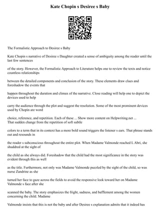 Kate Chopin s Desiree s Baby
The Formalistic Approach to Desiree s Baby
Kate Chopin s narrative of Desiree s Daughter created a sense of ambiguity among the reader until the
last few sentences
of the story. However, the Formalistic Approach to Literature helps one to review the texts and notice
countless relationships
between the detailed components and conclusion of the story. These elements draw clues and
foreshadow the events that
happen throughout the duration and climax of the narrative. Close reading will help one to depict the
devices used to help
carry the audience through the plot and suggest the resolution. Some of the most prominent devices
used by Chopin are word
choice, reference, and repetition. Each of these ... Show more content on Helpwriting.net ...
That sudden change from the repetition of soft subtle
colors to a term that in its context has a more bold sound triggers the listener s ears. That phrase stands
out and resounds in
the reader s subconscious throughout the entire plot. When Madame Valmonde reached L Abri, she
shuddred at the sight of
the child as she always did. Foreshadow that the child had the most significance in the story was
evident through this as well
as the title. Furthermore, not only was Madame Valmonde puzzled by the sight of the child, so was
nurse Zandrine as she
turned her face to gaze across the fields to avoid the responsive look toward her on Madame
Valmonde s face after she
scanned the baby. The story emphasizes the fright, sadness, and bafflement among the women
concerning the child. Madame
Valmonde insists that this is not the baby and after Desiree s explanation admits that it indeed has
 