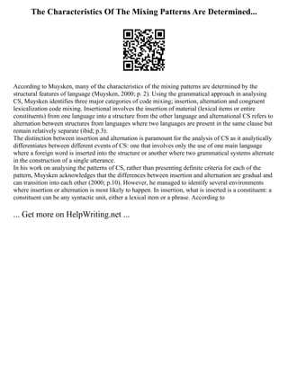 The Characteristics Of The Mixing Patterns Are Determined...
According to Muysken, many of the characteristics of the mixing patterns are determined by the
structural features of language (Muysken, 2000; p. 2). Using the grammatical approach in analysing
CS, Muysken identifies three major categories of code mixing; insertion, alternation and congruent
lexicalization code mixing. Insertional involves the insertion of material (lexical items or entire
constituents) from one language into a structure from the other language and alternational CS refers to
alternation between structures from languages where two languages are present in the same clause but
remain relatively separate (ibid; p.3).
The distinction between insertion and alternation is paramount for the analysis of CS as it analytically
differentiates between different events of CS: one that involves only the use of one main language
where a foreign word is inserted into the structure or another where two grammatical systems alternate
in the construction of a single utterance.
In his work on analysing the patterns of CS, rather than presenting definite criteria for each of the
pattern, Muysken acknowledges that the differences between insertion and alternation are gradual and
can transition into each other (2000; p.10). However, he managed to identify several environments
where insertion or alternation is most likely to happen. In insertion, what is inserted is a constituent: a
constituent can be any syntactic unit, either a lexical item or a phrase. According to
... Get more on HelpWriting.net ...
 
