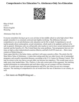 Comprehensive Sex Education Vs. Abstinence-Only Sex-Education
Riley O Neill
4 30 17
Honors English
Houselog
Abstinence Only Sex Ed
Everyone remembers having to go to a sex ed class in late middle school or early high school. Most
people remember it as extremely awkward and slightly terrifying. The difference between
comprehensive sex ed and abstinence only education can be life or death. Comprehensive sex ed
teaches people about contraception, sexual orientations, which needs to be updated, and how to be
safe in general. Abstinence only sex ed basically only teaches to wait to have sexual interactions until
married, and the benefits of it. The United States has some problems. Teen pregnancies here are two
times as high as other industrialized countries (Harris), and half of all STI cases are ... Show more
content on Helpwriting.net ...
Some argue that this is the better choice, and that it will cause a positive effect. The article Sex Ed
Must Stress Value of Abstinence , it states that waiting until they are older lowers risk of unintended
pregnancy and sexually transmitted diseases, according to the U.S. Centers for Disease Control. This
may be correct in the way that as you get older you become less impulsive. This would cause you to
make more clear headed ideas. This, I believe, is the only correct part of this argument. Not teaching
needed information on contraception and such ideas when you are younger will have disastrous
effects. It would cause more unwanted pregnancies and STIs, just when you are not a teenager
anymore. The teaching of comprehensive sex ed would lower the rate of abortions in our country, as
well
... Get more on HelpWriting.net ...
 