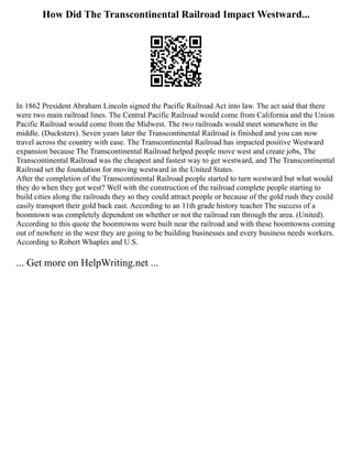How Did The Transcontinental Railroad Impact Westward...
In 1862 President Abraham Lincoln signed the Pacific Railroad Act into law. The act said that there
were two main railroad lines. The Central Pacific Railroad would come from California and the Union
Pacific Railroad would come from the Midwest. The two railroads would meet somewhere in the
middle. (Ducksters). Seven years later the Transcontinental Railroad is finished and you can now
travel across the country with ease. The Transcontinental Railroad has impacted positive Westward
expansion because The Transcontinental Railroad helped people move west and create jobs, The
Transcontinental Railroad was the cheapest and fastest way to get westward, and The Transcontinental
Railroad set the foundation for moving westward in the United States.
After the completion of the Transcontinental Railroad people started to turn westward but what would
they do when they got west? Well with the construction of the railroad complete people starting to
build cities along the railroads they so they could attract people or because of the gold rush they could
easily transport their gold back east. According to an 11th grade history teacher The success of a
boomtown was completely dependent on whether or not the railroad ran through the area. (United).
According to this quote the boomtowns were built near the railroad and with these boomtowns coming
out of nowhere in the west they are going to be building businesses and every business needs workers.
According to Robert Whaples and U.S.
... Get more on HelpWriting.net ...
 