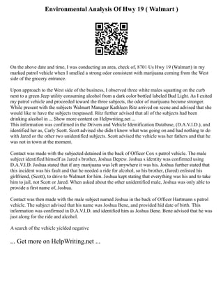 Environmental Analysis Of Hwy 19 ( Walmart )
On the above date and time, I was conducting an area, check of, 8701 Us Hwy 19 (Walmart) in my
marked patrol vehicle when I smelled a strong odor consistent with marijuana coming from the West
side of the grocery entrance.
Upon approach to the West side of the business, I observed three white males squatting on the curb
next to a green Jeep utility consuming alcohol from a dark color bottled labeled Bud Light. As I exited
my patrol vehicle and proceeded toward the three subjects, the odor of marijuana became stronger.
While present with the subjects Walmart Manager Kathleen Ritz arrived on scene and advised that she
would like to have the subjects trespassed. Ritz further advised that all of the subjects had been
drinking alcohol in ... Show more content on Helpwriting.net ...
This information was confirmed in the Drivers and Vehicle Identification Database, (D.A.V.I.D.), and
identified her as, Carly Scott. Scott advised she didn t know what was going on and had nothing to do
with Jared or the other two unidentified subjects. Scott advised the vehicle was her fathers and that he
was not in town at the moment.
Contact was made with the subjected detained in the back of Officer Cox s patrol vehicle. The male
subject identified himself as Jared s brother, Joshua Depew. Joshua s identity was confirmed using
D.A.V.I.D. Joshua stated that if any marijuana was left anywhere it was his. Joshua further stated that
this incident was his fault and that he needed a ride for alcohol, so his brother, (Jared) enlisted his
girlfriend, (Scott), to drive to Walmart for him. Joshua kept stating that everything was his and to take
him to jail, not Scott or Jared. When asked about the other unidentified male, Joshua was only able to
provide a first name of, Joshua.
Contact was then made with the male subject named Joshua in the back of Officer Hartmann s patrol
vehicle. The subject advised that his name was Joshua Bene, and provided hid date of birth. This
information was confirmed in D.A.V.I.D. and identified him as Joshua Bene. Bene advised that he was
just along for the ride and alcohol.
A search of the vehicle yielded negative
... Get more on HelpWriting.net ...
 