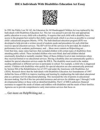 IDEA Individuals With Disabilities Education Act Essay
In 1991 the Public Law 94 142, the Education for All Handicapped Children Act was replaced by the
Individuals with Disabilities Education Act. This law was passed to provide free and appropriate
public education to every child with a disability. It requires that each child with a disability have
access to the program best suited to that child s special needs which is as close as possible to a normal
child s educational program (Martin, 1978). The Individualized education program (IEP) was
developed to help provide a written record of students needs and procedures for each child that
receives special education services. The IEP will list all the services to be provided, the student s
performance level, academic performance, and ... Show more content on Helpwriting.net ...
Until that time, many states had laws that excluded children with certain types of disabilities from
attending public school. These included children who were blind, deaf and children labeled
emotionally disturbed or mentally retarded. Many of these children lived at state institutions where
they received limited or no educational services. Having a disability does not automatically qualify a
student for special education services under the IDEA. The disability must result in the student
needing additional or different services to participate in school. For example, a child who is diagnosed
autistic. Children with disabilities who qualify for special education are also automatically protected
by Section 504 of the Rehabilitation Act of 1973 and under the Americans with Disabilities Act
(ADA). Research shows that the Individuals with Disabilities Education Act Amendments of 1997
shifted the focus of IDEA to improve teaching and learning by emphasizing the individual educational
plan as a primary tool for educational planning. This increased the role of parents in educational
decision making. Part B of this law provided resources and services for children ages 3 through 5 with
developmental delays or those with an identified disability. Part C of IDEA authorizes financial
assistance to support the needs of infants and toddlers with disabilities and the needs of their families.
Agencies are to provide comprehensive early intervention services that focus on
... Get more on HelpWriting.net ...
 