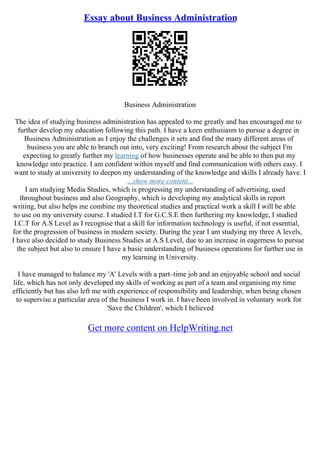 Essay about Business Administration
Business Administration
The idea of studying business administration has appealed to me greatly and has encouraged me to
further develop my education following this path. I have a keen enthusiasm to pursue a degree in
Business Administration as I enjoy the challenges it sets and find the many different areas of
business you are able to branch out into, very exciting! From research about the subject I'm
expecting to greatly further my learning of how businesses operate and be able to then put my
knowledge into practice. I am confident within myself and find communication with others easy. I
want to study at university to deepen my understanding of the knowledge and skills I already have. I
...show more content...
I am studying Media Studies, which is progressing my understanding of advertising, used
throughout business and also Geography, which is developing my analytical skills in report
writing, but also helps me combine my theoretical studies and practical work a skill I will be able
to use on my university course. I studied I.T for G.C.S.E then furthering my knowledge, I studied
I.C.T for A.S Level as I recognise that a skill for information technology is useful, if not essential,
for the progression of business in modern society. During the year I am studying my three A levels,
I have also decided to study Business Studies at A.S Level, due to an increase in eagerness to pursue
the subject but also to ensure I have a basic understanding of business operations for further use in
my learning in University.
I have managed to balance my 'A' Levels with a part–time job and an enjoyable school and social
life, which has not only developed my skills of working as part of a team and organising my time
efficiently but has also left me with experience of responsibility and leadership, when being chosen
to supervise a particular area of the business I work in. I have been involved in voluntary work for
'Save the Children', which I believed
Get more content on HelpWriting.net
 