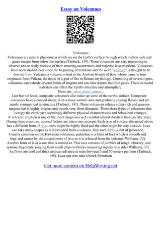 Essay on Volcanoes
Volcanoes
Volcanoes are natural phenomena which are on the Earth's surface through which molten rock and
gases escape from below the surface (Tarbuck, 139). These volcanoes are very interesting to
observe and to study because of their amazing occurrences and majestic lava eruptions. Volcanoes
have been studied ever since the beginning of mankind and the word "volcano" is thought to be
derived from Vulcano, a volcanic island in the Aeolian Islands of Italy whose name in turn
originates from Vulcan, the name of a god of fire in Roman mythology. Consisting of several types,
volcanoes can extrude several forms of magma and can also release multiple gases. These extruded
materials can affect the Earth's structure and atmosphere.
There are...show more content...
Last but not least, composite volcanoes also make up some of the earth's surface. Composite
volcanoes have a conical shape, with a steep summit area and gradually sloping flanks, and are
nearly symmetrical in structure (Tarbuck, 141). These volcanoes release silica–rich and gaseous
magma that is highly viscous and travels very short distances. These three types of volcanoes that
occupy the earth have seemingly different physical characteristics and behavioral changes.
A volcanic eruption is one of the most dangerous and eventful natural disasters that can take place.
During these eruptions, several factors are taken into account. Each type of volcano discussed above
has a different form of lava: one's might be highly fluid and the other might be very viscous. Lava
can take many shapes as it is extruded from a volcano. One such form is that of pahoehoe.
Usually common on the Hawaiian volcanoes, pahoehoe is a form of lava which is smooth and
ropy and causes by the congealment of lava as it is released from the volcano (Williams, 32).
Another form of lava is one that is named aa. This lava consists of jumbles of rough, clinkery, and
spinose fragments, ranging from small chips to blocks measuring meters on a side (Williams, 37).
Aa flows are cool and thick and can advance at rates between 5 and 50 meters per hour (Tarbuck,
145). Lava can also take a block formation
Get more content on HelpWriting.net
 