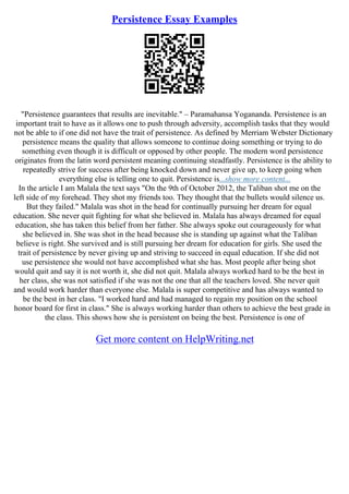 Persistence Essay Examples
"Persistence guarantees that results are inevitable." – Paramahansa Yogananda. Persistence is an
important trait to have as it allows one to push through adversity, accomplish tasks that they would
not be able to if one did not have the trait of persistence. As defined by Merriam Webster Dictionary
persistence means the quality that allows someone to continue doing something or trying to do
something even though it is difficult or opposed by other people. The modern word persistence
originates from the latin word persistent meaning continuing steadfastly. Persistence is the ability to
repeatedly strive for success after being knocked down and never give up, to keep going when
everything else is telling one to quit. Persistence is...show more content...
In the article I am Malala the text says "On the 9th of October 2012, the Taliban shot me on the
left side of my forehead. They shot my friends too. They thought that the bullets would silence us.
But they failed." Malala was shot in the head for continually pursuing her dream for equal
education. She never quit fighting for what she believed in. Malala has always dreamed for equal
education, she has taken this belief from her father. She always spoke out courageously for what
she believed in. She was shot in the head because she is standing up against what the Taliban
believe is right. She survived and is still pursuing her dream for education for girls. She used the
trait of persistence by never giving up and striving to succeed in equal education. If she did not
use persistence she would not have accomplished what she has. Most people after being shot
would quit and say it is not worth it, she did not quit. Malala always worked hard to be the best in
her class, she was not satisfied if she was not the one that all the teachers loved. She never quit
and would work harder than everyone else. Malala is super competitive and has always wanted to
be the best in her class. "I worked hard and had managed to regain my position on the school
honor board for first in class." She is always working harder than others to achieve the best grade in
the class. This shows how she is persistent on being the best. Persistence is one of
Get more content on HelpWriting.net
 