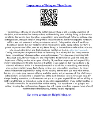 Importance of Being on Time Essay
The importance of being on time in the military (or anywhere at all), is simply a symptom of
discipline, which was instilled in new enlisted soldiers during basic training. Being on time shows
reliability. We have to show discipline, responsibility, show care through following military rules
and regulations. Being on time not only pertains to accountability, but shows respect to our fellow
soldiers, our unit, command and organization as a whole. Being on time also will avoid any
disciplinary actions that may hinder you from reaching your goals. Being on time may have a
greater importance and effect, than we may know. Being on time enables us to be able to trust and
rely on each other in life and death situations. Last but not least, it...show more content...
Getting in order your own personal dress uniform ready for a military ball in a timely manner
shows completion of whatever updates your uniform needs. Therefore, even completing little
tasks such as so, shows you are able and competent to do it yourself on your own time. The
importance of being on time shows your reliability. If you show competence and responsibility
when you're entrusted with little, then you will exhibit to you superiors that you can likely to be
entrusted with more. While it is absolutely essential to be reliable in the military, consistently
showing that reliability every day by being on time, also helps exhibit your fitness for higher
ranks and for more responsibility. Being reliable not only demonstrates you have what it takes,
but also gives out a good example of being a reliable soldier, and person over all. Out of all things
in the military, accountability is arguably one of the most important value a person can have. By
always showing up on time you demonstrate that you accept your responsibilities and are willing to
hold yourself to task for completion. Being on time shows accountability. Every military unit has to
be held accountable for each individual soldier on duty. You never know if it's going to be a
ordinary training day, or if something happens that will require immediate response. Most often, if
not from the normal schedule, we may have to be prepared
Get more content on HelpWriting.net
 