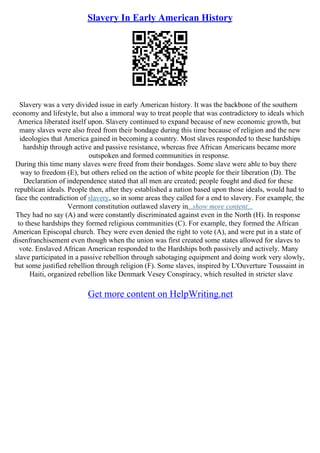 Slavery In Early American History
Slavery was a very divided issue in early American history. It was the backbone of the southern
economy and lifestyle, but also a immoral way to treat people that was contradictory to ideals which
America liberated itself upon. Slavery continued to expand because of new economic growth, but
many slaves were also freed from their bondage during this time because of religion and the new
ideologies that America gained in becoming a country. Most slaves responded to these hardships
hardship through active and passive resistance, whereas free African Americans became more
outspoken and formed communities in response.
During this time many slaves were freed from their bondages. Some slave were able to buy there
way to freedom (E), but others relied on the action of white people for their liberation (D). The
Declaration of independence stated that all men are created; people fought and died for these
republican ideals. People then, after they established a nation based upon those ideals, would had to
face the contradiction of slavery, so in some areas they called for a end to slavery. For example, the
Vermont constitution outlawed slavery in...show more content...
They had no say (A) and were constantly discriminated against even in the North (H). In response
to these hardships they formed religious communities (C). For example, they formed the African
American Episcopal church. They were even denied the right to vote (A), and were put in a state of
disenfranchisement even though when the union was first created some states allowed for slaves to
vote. Enslaved African American responded to the Hardships both passively and actively. Many
slave participated in a passive rebellion through sabotaging equipment and doing work very slowly,
but some justified rebellion through religion (F). Some slaves, inspired by L'Ouverture Toussaint in
Haiti, organized rebellion like Denmark Vesey Conspiracy, which resulted in stricter slave
Get more content on HelpWriting.net
 