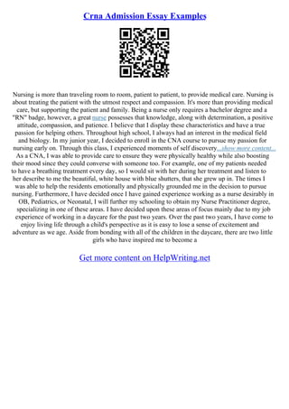 Crna Admission Essay Examples
Nursing is more than traveling room to room, patient to patient, to provide medical care. Nursing is
about treating the patient with the utmost respect and compassion. It's more than providing medical
care, but supporting the patient and family. Being a nurse only requires a bachelor degree and a
"RN" badge, however, a great nurse possesses that knowledge, along with determination, a positive
attitude, compassion, and patience. I believe that I display these characteristics and have a true
passion for helping others. Throughout high school, I always had an interest in the medical field
and biology. In my junior year, I decided to enroll in the CNA course to pursue my passion for
nursing early on. Through this class, I experienced moments of self discovery...show more content...
As a CNA, I was able to provide care to ensure they were physically healthy while also boosting
their mood since they could converse with someone too. For example, one of my patients needed
to have a breathing treatment every day, so I would sit with her during her treatment and listen to
her describe to me the beautiful, white house with blue shutters, that she grew up in. The times I
was able to help the residents emotionally and physically grounded me in the decision to pursue
nursing. Furthermore, I have decided once I have gained experience working as a nurse desirably in
OB, Pediatrics, or Neonatal, I will further my schooling to obtain my Nurse Practitioner degree,
specializing in one of these areas. I have decided upon these areas of focus mainly due to my job
experience of working in a daycare for the past two years. Over the past two years, I have come to
enjoy living life through a child's perspective as it is easy to lose a sense of excitement and
adventure as we age. Aside from bonding with all of the children in the daycare, there are two little
girls who have inspired me to become a
Get more content on HelpWriting.net
 