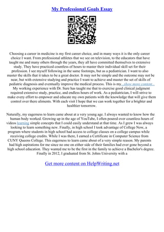 My Professional Goals Essay
Choosing a career in medicine is my first career choice, and in many ways it is the only career
choice I want. From professional athletes that we see on television, to the educators that have
taught me and many others through the years, they all have committed themselves to extensive
study. They have practiced countless of hours to master their individual skill set for their
profession. I see myself following in the same footsteps, but as a pediatrician. I want to also
master the skills that it takes to be a great doctor. It may not be simple and the outcome may not be
near, but with extensive studying and practice I want to achieve and master the set of skills of
pediatric diagnosis and eventually improve the medical process. This is my...show more content...
My working experience with Dr. Sure has taught me that to exercise good clinical judgment
required extensive study, practice, and endless hours of work. As a pediatrician, I will strive to
make every effort to empower and educate my own patients with the knowledge that will give them
control over there aliments. With each visit I hope that we can work together for a brighter and
healthier tomorrow.
Naturally, my eagerness to learn came about at a very young age. I always wanted to know how the
human body worked. Growing up in the age of YouTube, I often poured over countless hours of
videos learning simple concepts that I could easily understand at that time. As I grew I was always
looking to learn something new. Finally, in high school I took advantage of College Now, a
program where students in high school had access to college classes on a college campus while
receiving college credits. While I was there, I earned a Certificate in Computer Science from
CUNY Queens College. This eagerness to learn came about of a very simple reason. My parents
had high aspirations for me since no one on either side of their families had ever gone beyond a
high school education. They wanted me to be the first in the family to achieve a Bachelor's degree.
Finally in 2012, I graduated from St. Johns University with a
Get more content on HelpWriting.net
 