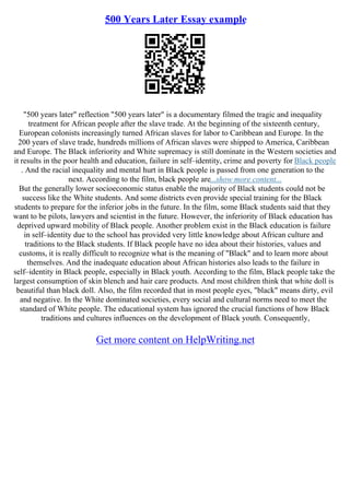500 Years Later Essay example
"500 years later" reflection "500 years later" is a documentary filmed the tragic and inequality
treatment for African people after the slave trade. At the beginning of the sixteenth century,
European colonists increasingly turned African slaves for labor to Caribbean and Europe. In the
200 years of slave trade, hundreds millions of African slaves were shipped to America, Caribbean
and Europe. The Black inferiority and White supremacy is still dominate in the Western societies and
it results in the poor health and education, failure in self–identity, crime and poverty for Black people
. And the racial inequality and mental hurt in Black people is passed from one generation to the
next. According to the film, black people are...show more content...
But the generally lower socioeconomic status enable the majority of Black students could not be
success like the White students. And some districts even provide special training for the Black
students to prepare for the inferior jobs in the future. In the film, some Black students said that they
want to be pilots, lawyers and scientist in the future. However, the inferiority of Black education has
deprived upward mobility of Black people. Another problem exist in the Black education is failure
in self–identity due to the school has provided very little knowledge about African culture and
traditions to the Black students. If Black people have no idea about their histories, values and
customs, it is really difficult to recognize what is the meaning of "Black" and to learn more about
themselves. And the inadequate education about African histories also leads to the failure in
self–identity in Black people, especially in Black youth. According to the film, Black people take the
largest consumption of skin blench and hair care products. And most children think that white doll is
beautiful than black doll. Also, the film recorded that in most people eyes, "black" means dirty, evil
and negative. In the White dominated societies, every social and cultural norms need to meet the
standard of White people. The educational system has ignored the crucial functions of how Black
traditions and cultures influences on the development of Black youth. Consequently,
Get more content on HelpWriting.net
 