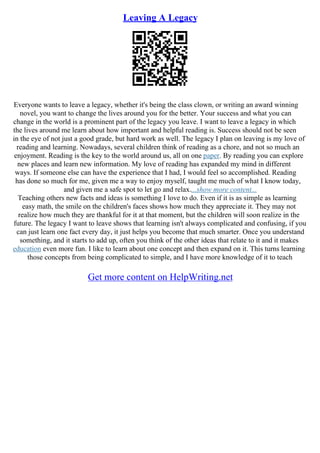 Leaving A Legacy
Everyone wants to leave a legacy, whether it's being the class clown, or writing an award winning
novel, you want to change the lives around you for the better. Your success and what you can
change in the world is a prominent part of the legacy you leave. I want to leave a legacy in which
the lives around me learn about how important and helpful reading is. Success should not be seen
in the eye of not just a good grade, but hard work as well. The legacy I plan on leaving is my love of
reading and learning. Nowadays, several children think of reading as a chore, and not so much an
enjoyment. Reading is the key to the world around us, all on one paper. By reading you can explore
new places and learn new information. My love of reading has expanded my mind in different
ways. If someone else can have the experience that I had, I would feel so accomplished. Reading
has done so much for me, given me a way to enjoy myself, taught me much of what I know today,
and given me a safe spot to let go and relax....show more content...
Teaching others new facts and ideas is something I love to do. Even if it is as simple as learning
easy math, the smile on the children's faces shows how much they appreciate it. They may not
realize how much they are thankful for it at that moment, but the children will soon realize in the
future. The legacy I want to leave shows that learning isn't always complicated and confusing, if you
can just learn one fact every day, it just helps you become that much smarter. Once you understand
something, and it starts to add up, often you think of the other ideas that relate to it and it makes
education even more fun. I like to learn about one concept and then expand on it. This turns learning
those concepts from being complicated to simple, and I have more knowledge of it to teach
Get more content on HelpWriting.net
 