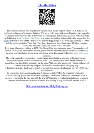 The Martillion
The Silmarillion is an epic high fantasy novel written by the English author J.R.R Tolkien, but
published by his son, Christopher Tolkien. Written in order to provide some historical background to
Tolkien's previous novels, The Silmarillion has transcended that quality, and went on to rival both
the hobbit and even The Lord of the Rings in terms of storytelling. It is considerably longer than The
Hobbit but shorter than LOTR. It tells of the primary happenings of the First Age, contrary to LOTR
and the hobbit, set in the Third Age. This time, Sauron was just a lieutenant of Melkor, an even
worse and powerful villain, the source of evil on Earth.
Ever since it became available in 1977, The Silmarillion was a stunning story. The adventures of
Feanor, the elf, who created the Silmarils, jewels around which the story is centered, and Melkor,
the most powerful being, yet the most evil, is one of the best sagas Tolkien has ever...show more
content...
The book received overwhelmingly positive reviews at that time, and sold millions of copies,
received an award, several accolades and more. This fantasy series rivals LOTR in terms of
storytelling, but dwarfed in popularity by the latter. With this title, along with 12 other volumes of
Middle Earth history complete its story in a wonderful and satisfying way.
Is this the best fantasy book ever written? In my opinion, almost. It is bettered only by LOTR by a
small amount.
In conclusion, this book is spectacular. It belongs with LOTR in the bookshelf of classics.
Tolkien's literary genius and the brilliant editing of Christopher Tolkien has carried this book a
long way, concluding the first age with the War of Wrath and several other conclusions to several
chapters, and deserves to be reread after the first reading. It may be difficult to read, but it is
Get more content on HelpWriting.net
 