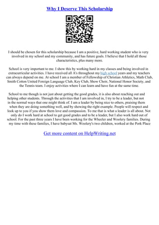 Why I Deserve This Scholarship
I should be chosen for this scholarship because I am a positive, hard working student who is very
involved in my school and my community, and has future goals. I believe that I hold all those
characteristics, plus many more.
School is very important to me. I show this by working hard in my classes and being involved in
extracurricular activities. I have received all A's throughout my high school years and my teachers
can always depend on me. At school I am a member of Fellowship of Christian Athletics, Math Club,
Smith Cotton United Foreign Language Club, Key Club, Show Choir, National Honor Society, and
the Tennis team. I enjoy activities where I can learn and have fun at the same time.
School to me though is not just about getting the good grades, it is also about reaching out and
helping other students. Through the activities that I am involved in, I try to be a leader, but not
in the normal ways that one might think of. I am a leader by being nice to others, praising them
when they are doing something well, and by showing the right example. People will respect and
look up to you if you show them love and compassion. To me that is what a leader is all about. Not
only do I work hard at school to get good grades and to be a leader, but I also work hard out of
school. For the past three years I have been working for the Wheeler and Woolery families. During
my time with these families, I have babysat Ms. Woolery's two children, worked at the Pork Place
Get more content on HelpWriting.net
 
