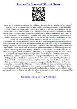 Essay on The Causes and Effects of Divorce
From past to present people all over the world have determined to live together, or "get married".
Marriage can be a beautiful thing, but some couples are unable to maintain their relationship,
because they choose divorce as a solution to cope with the problems between husband and wife.
Furthermore divorce is definitely on a rise. The effects of divorce can be detrimental to a family,
but the causes of divorce can be just as bad. In this essay we will cover one of the main causes of
divorce and one of the main effects. One of the main causes that marriages are not lasting is the
change in the roles of woman today. Prior to the 1980's it was the man's responsibility to earn
money and financially provide for his family, whereas the...show more content...
Now women share an equal role in businesses and work outside of just maintaining a clean house.
Now that women can earn just as much money as men they don't have to rely on anyone to bring,
so they can separate from their significant others a lot easier. One of the biggest effects of divorce
is the effect it has on our children. Most couples get married and have children shortly after, and
all decision made by the couples directly affect their children. Studies show that divorce has one
of the most negative effects on children. Children living in single parent homes are more likely to
be pregnant as teenagers, drop out of high school, abuse drugs and have behavioral issues.
Furthermore due to the high dropout rates of single parent children they often have hard times
finding jobs due to their lack of education. Often times we will see that children from broken
homes will also have issues maintaining long term relationships as well. Studies show that
children who parents are divorced or separated marriages will end in divorce as well. One last
scary effect of divorce is that 92 percent of inmates in California State correctional facilities are
products of single parent homes; in other words at some point when they were children their
parents either divorced or became separated. In conclusion due to changes in roles of both women
and men divorce is on the rise, and is leaving a huge negative on the ones we love most our children.
Divorce
Get more content on HelpWriting.net
 