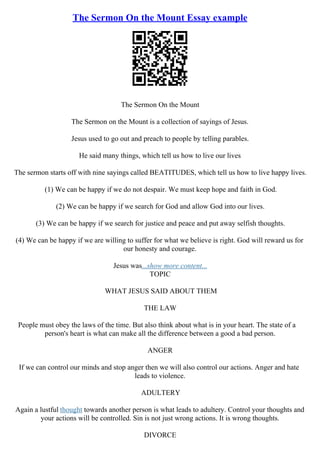 The Sermon On the Mount Essay example
The Sermon On the Mount
The Sermon on the Mount is a collection of sayings of Jesus.
Jesus used to go out and preach to people by telling parables.
He said many things, which tell us how to live our lives
The sermon starts off with nine sayings called BEATITUDES, which tell us how to live happy lives.
(1) We can be happy if we do not despair. We must keep hope and faith in God.
(2) We can be happy if we search for God and allow God into our lives.
(3) We can be happy if we search for justice and peace and put away selfish thoughts.
(4) We can be happy if we are willing to suffer for what we believe is right. God will reward us for
our honesty and courage.
Jesus was...show more content...
TOPIC
WHAT JESUS SAID ABOUT THEM
THE LAW
People must obey the laws of the time. But also think about what is in your heart. The state of a
person's heart is what can make all the difference between a good a bad person.
ANGER
If we can control our minds and stop anger then we will also control our actions. Anger and hate
leads to violence.
ADULTERY
Again a lustful thought towards another person is what leads to adultery. Control your thoughts and
your actions will be controlled. Sin is not just wrong actions. It is wrong thoughts.
DIVORCE
 
