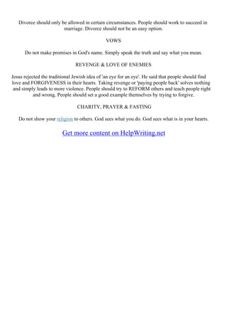 Divorce should only be allowed in certain circumstances. People should work to succeed in
marriage. Divorce should not be an easy option.
VOWS
Do not make promises in God's name. Simply speak the truth and say what you mean.
REVENGE & LOVE OF ENEMIES
Jesus rejected the traditional Jewish idea of 'an eye for an eye'. He said that people should find
love and FORGIVENESS in their hearts. Taking revenge or 'paying people back' solves nothing
and simply leads to more violence. People should try to REFORM others and teach people right
and wrong. People should set a good example themselves by trying to forgive.
CHARITY, PRAYER & FASTING
Do not show your religion to others. God sees what you do. God sees what is in your hearts.
Get more content on HelpWriting.net
 