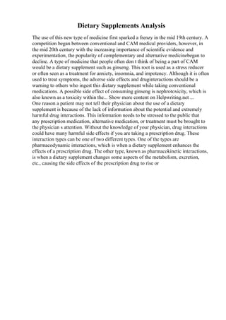 Dietary Supplements Analysis
The use of this new type of medicine first sparked a frenzy in the mid 19th century. A
competition began between conventional and CAM medical providers, however, in
the mid 20th century with the increasing importance of scientific evidence and
experimentation, the popularity of complementary and alternative medicinebegan to
decline. A type of medicine that people often don t think of being a part of CAM
would be a dietary supplement such as ginseng. This root is used as a stress reducer
or often seen as a treatment for anxiety, insomnia, and impotency. Although it is often
used to treat symptoms, the adverse side effects and druginteractions should be a
warning to others who ingest this dietary supplement while taking conventional
medications. A possible side effect of consuming ginseng is nephrotoxicity, which is
also known as a toxicity within the... Show more content on Helpwriting.net ...
One reason a patient may not tell their physician about the use of a dietary
supplement is because of the lack of information about the potential and extremely
harmful drug interactions. This information needs to be stressed to the public that
any prescription medication, alternative medication, or treatment must be brought to
the physician s attention. Without the knowledge of your physician, drug interactions
could have many harmful side effects if you are taking a prescription drug. These
interaction types can be one of two different types. One of the types are
pharmacodynamic interactions, which is when a dietary supplement enhances the
effects of a prescription drug. The other type, known as pharmacokinetic interactions,
is when a dietary supplement changes some aspects of the metabolism, excretion,
etc., causing the side effects of the prescription drug to rise or
 