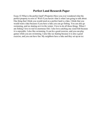 Perfect Land Research Paper
Essay #2 What is the perfect land? (Property) Have you ever wondered what the
perfect property to own is? Well if you haven t that is what I am going to talk about.
One thing that I think you would need on a perfect land is a lake. I think that you
would want a lake because if you have a lake you can go fishing. You can also go
swimming, and ice skating on it in the winter. I love to do all those things. When I
am fishing I love to reel in enormous fish. I also love catching any sized fish because
it is enjoyable. I also like swimming. It can be a good exercise, and you can play
games while you are swimming. I also like ice skating because it is also a good
exercise, and you can have fun. My neighbors have a lake and they set up an ice
 