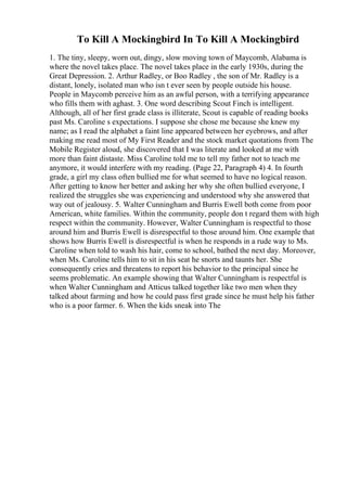 To Kill A Mockingbird In To Kill A Mockingbird
1. The tiny, sleepy, worn out, dingy, slow moving town of Maycomb, Alabama is
where the novel takes place. The novel takes place in the early 1930s, during the
Great Depression. 2. Arthur Radley, or Boo Radley , the son of Mr. Radley is a
distant, lonely, isolated man who isn t ever seen by people outside his house.
People in Maycomb perceive him as an awful person, with a terrifying appearance
who fills them with aghast. 3. One word describing Scout Finch is intelligent.
Although, all of her first grade class is illiterate, Scout is capable of reading books
past Ms. Caroline s expectations. I suppose she chose me because she knew my
name; as I read the alphabet a faint line appeared between her eyebrows, and after
making me read most of My First Reader and the stock market quotations from The
Mobile Register aloud, she discovered that I was literate and looked at me with
more than faint distaste. Miss Caroline told me to tell my father not to teach me
anymore, it would interfere with my reading. (Page 22, Paragraph 4) 4. In fourth
grade, a girl my class often bullied me for what seemed to have no logical reason.
After getting to know her better and asking her why she often bullied everyone, I
realized the struggles she was experiencing and understood why she answered that
way out of jealousy. 5. Walter Cunningham and Burris Ewell both come from poor
American, white families. Within the community, people don t regard them with high
respect within the community. However, Walter Cunningham is respectful to those
around him and Burris Ewell is disrespectful to those around him. One example that
shows how Burris Ewell is disrespectful is when he responds in a rude way to Ms.
Caroline when told to wash his hair, come to school, bathed the next day. Moreover,
when Ms. Caroline tells him to sit in his seat he snorts and taunts her. She
consequently cries and threatens to report his behavior to the principal since he
seems problematic. An example showing that Walter Cunningham is respectful is
when Walter Cunningham and Atticus talked together like two men when they
talked about farming and how he could pass first grade since he must help his father
who is a poor farmer. 6. When the kids sneak into The
 
