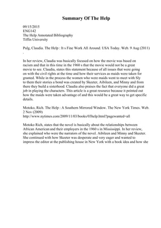 Summary Of The Help
09/15/2015
ENG142
The Help Annotated Bibliography
Tiffin University
Pulg, Claudia. The Help : It s Fine Work All Around. USA Today. Web. 9 Aug (2011)
.
In her review, Claudia was basically focused on how the movie was based on
racism and that in this time in the 1960 s that the movie would not be a great
movie to see. Claudia, states this statement because of all issues that were going
on with the civil rights at the time and how their services as maids were taken for
granted. While in the process the women who were maids went to meet with Sly
to them their stories a bond was created by Skeeter, Aibileen, and Minny and from
there they build a sisterhood. Claudia also praises the fact that everyone did a great
job in playing the characters. This article is a great resource because it pointed out
how the maids were taken advantage of and this would be a great way to get specific
details.
Motoko, Rich. The Help : A Southern Mirrored Window. The New York Times. Web.
2 Nov (2009)
http://www.nytimes.com/2009/11/03/books/03help.html?pagewanted=all
Motoko Rich, states that the novel is basically about the relationships between
African American and their employers in the 1960 s in Mississippi. In her review,
she explained who were the narrators of the novel. Aibileen and Minny and Skeeter.
She continued with how Skeeter was desperate and very eager and wanted to
impress the editor at the publishing house in New York with a book idea and how she
 