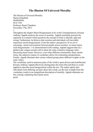 The Illusion Of Universal Morality
The Illusion of Universal Morality
Darian Scherbluk
OOOOOOO
SCS 1150
Professor Stuart Chambers
November 17th, 2015.
1
Throughout the chapter Moral Disagreement in his work Cosmopolitanism, Kwame
Anthony Appiah analyzes the issues of morality. Appiah essentially presents his
argument in a manner which questions the concept of what is ethically right and
wrong. Furthermore, he believes that societies and individuals will inevitably
experience moral disagreements. From the author s perspective, If we are to
encourage...moral conversations between people across societies, we must expect
such disagreements. 1 As demonstrated in the reading, Appiah suggests that on a
global scale, unique societies fail to share the same evaluative language when
discussing moral issues. However, even when different communities share similar
terms, the subjective nature of vocabulary allows for contrasting interpretations.
Finally, Appiah illustrates that various cultural groups place different weights on the
same values.
The vocabulary used in numerous parts of the world is quite diverse and multifaceted.
Kwame Anthony Appiaheffectively distinguishes the terms thin and thick as words
applied to describe moral disagreement within the text. The author admits that
individuals from differing societies share thin words, yet the lack of depth from this
vocabulary results in an insignificant description of morality. Appiah elaborates on
this concept, explaining that [s]ome terms
good,
 