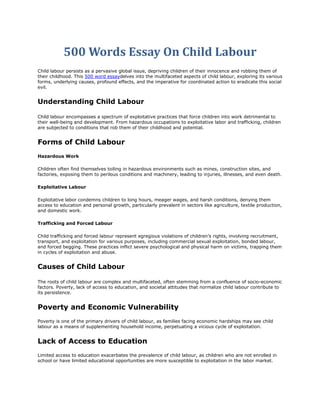 500 Words Essay On Child Labour
Child labour persists as a pervasive global issue, depriving children of their innocence and robbing them of
their childhood. This 500 word essaydelves into the multifaceted aspects of child labour, exploring its various
forms, underlying causes, profound effects, and the imperative for coordinated action to eradicate this social
evil.
Understanding Child Labour
Child labour encompasses a spectrum of exploitative practices that force children into work detrimental to
their well-being and development. From hazardous occupations to exploitative labor and trafficking, children
are subjected to conditions that rob them of their childhood and potential.
Forms of Child Labour
Hazardous Work
Children often find themselves toiling in hazardous environments such as mines, construction sites, and
factories, exposing them to perilous conditions and machinery, leading to injuries, illnesses, and even death.
Exploitative Labour
Exploitative labor condemns children to long hours, meager wages, and harsh conditions, denying them
access to education and personal growth, particularly prevalent in sectors like agriculture, textile production,
and domestic work.
Trafficking and Forced Labour
Child trafficking and forced labour represent egregious violations of children’s rights, involving recruitment,
transport, and exploitation for various purposes, including commercial sexual exploitation, bonded labour,
and forced begging. These practices inflict severe psychological and physical harm on victims, trapping them
in cycles of exploitation and abuse.
Causes of Child Labour
The roots of child labour are complex and multifaceted, often stemming from a confluence of socio-economic
factors. Poverty, lack of access to education, and societal attitudes that normalize child labour contribute to
its persistence.
Poverty and Economic Vulnerability
Poverty is one of the primary drivers of child labour, as families facing economic hardships may see child
labour as a means of supplementing household income, perpetuating a vicious cycle of exploitation.
Lack of Access to Education
Limited access to education exacerbates the prevalence of child labour, as children who are not enrolled in
school or have limited educational opportunities are more susceptible to exploitation in the labor market.
 