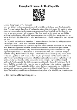 Examples Of Lessons In The Chrysalids
Lessons Being Taught in The Chrysalids
Love and faith are both components to survival. In the Chrysalids David loves Rosalind and his
sister Petra and protects them. John Wyndham, the author of the book places this society in a time
after war were mutations are becoming more common so Petra, Rosalind, and David need to run
away to survive or else they will get caught. Also these people in this society are very faithful
(religious) and follow the bible, and if something occurs that the bible does not say then they get
sent to the fringes. The Chrysalids, by John Wyndham teaches valuable lessons about love, survival,
and faith.
The Chrysalids teaches lessons about love. If someone loves another then they will protect them.
For example David ... Show more content on Helpwriting.net ...
To begin with people follow the rules until they come across their own challenges. For one thing
Aunt Harriet having another mutation. As she continues to have mutations she gives up and
finally decides she will keep the baby. This shows that she was a good citizen but as she keeps
experiencing heartbreak she then decides to try and break the rules. Also sometimes being too
faithful is wrong. For example when Angus Morton came with the unusually large horses. I don
t believe it ... god never made horses of these size, the government can t have approved them,
(36). This proves that being too religious is bad because these horses were too big but they work
ten times better and faster but eat the same, so the horses being too big would have helped
really well. Another point is that faith makes people not think for themself. For instance David
knows the bible, has studied it for years but when he sees Sophie s extra toe doesn t understand
why it is so bad. This proves that David does not see the harm in an extra toe but the bible does
not say that it is aloud making everyone think it is bad. Therefore faith is a lesson as the main
idea of the book is being different, and that as people continue to be faithful it may be a dangerous
... Get more on HelpWriting.net ...
 