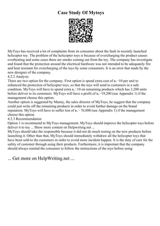 Case Study Of Mytoys
MyToys has received a lot of complaints from its consumer about the fault in recently launched
helicopter toy. The problem of the helicopter toys is because of overcharging the product causes
overheating and some cases there are smoke coming out from the toy. The company has investigate
and found that the protection around the electrical hardware was not intended to be adequately fire
and heat resistant for overcharging of the toys by some consumers. It is an error that made by the
new designer of the company.
4.2.2 Analysis
There are two option for the company. First option is spend extra cost of в‚¬10 per unit to
enhanced the protection of helicopter toys, so that the toys will send to customers in a safe
condition. MyToys will have to spend extra в‚¬10 on remaining products which has 3,200 units
before deliver to its customers. MyToys will have a profit of в‚¬19,200 (see Appendix 1) if the
management choose this option.
Another option is suggested by Manny, the sales director of MyToys, he suggest that the company
could just write off the remaining products in order to avoid further damage on the brand
reputation. MyToys will have to suffer lost of в‚¬ 76,800 (see Appendix 1) if the management
choose this option.
4.2.3 Recommendation
Option 1 is recommend to MyToys management. MyToys should improve the helicopter toys before
deliver it to toy ... Show more content on Helpwriting.net ...
MyToys should take the responsible because it did not do much testing on the new products before
launching it. Other than that, MyToys should immediately withdraw all the helicopter toys that
have been sold to the customers in order to avoid more incident happen. It is the duty of care for the
safety of customer through using their products. Furthermore, it is important that the company
should always remind the consumer to follow the instructions of the toys before using
... Get more on HelpWriting.net ...
 