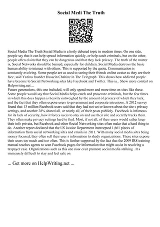 Social Medi The Truth
Social Media The Truth Social Media is a hotly debated topic in modern times. On one side,
people say that it can help spread information quickly, or help catch criminals, but on the other,
people often claim that they can be dangerous and that they lack privacy. The truth of the matter
is, Social Networks should be banned, especially for children. Social Media destroys the basic
human ability to interact with others. This is supported by the quote, Communication is
constantly evolving. Some people are as used to seeing their friends online avatar as they are their
face, said Yazino founder Hussein Chahine in The Telegraph. This shows how addicted people
have become to Social Networking sites like Facebook and Twitter. This is... Show more content on
Helpwriting.net ...
Future generations, this one included, will only spend more and more time on sites like these.
Some people would say that Social Media helps catch and prosecute criminals, but the few times
in which this does happen is heavily outweighed by the amount of privacy of which they lack,
and the fact that they often expose users to government and corporate intrusions. A 2012 survey
found that 13 million Facebook users said that they had not set or known about the site s privacy
settings, and another 28% shared all, or nearly all, of their posts publicly. Facebook is infamous
for its lack of security, how it forces users to stay on and use their site and secretly tracks them.
They often make privacy settings hard to find. Most, if not all, of their users would rather keep
their info private, but Facebook and other Social Networking sites often make that a hard thing to
do. Another report declared that the US Justice Department intercepted 1,661 pieces of
information from social networking sites and emails in 2011. With many social media sites being
money focused, they often sell their user s information to shady organizations. These sites expose
their users too much and too often. This is further supported by the fact that the 2009 IRS training
manual teaches agents to scan Facebook pages for information that might assist in resolving a
taxpayer case. Organizations such as this one now even promote social media stalking . It s
immensely difficult to stay and feel safe on
... Get more on HelpWriting.net ...
 