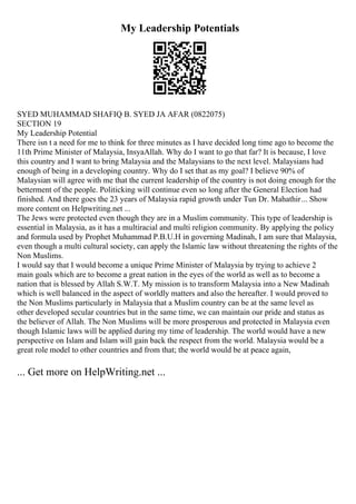 My Leadership Potentials
SYED MUHAMMAD SHAFIQ B. SYED JA AFAR (0822075)
SECTION 19
My Leadership Potential
There isn t a need for me to think for three minutes as I have decided long time ago to become the
11th Prime Minister of Malaysia, InsyaAllah. Why do I want to go that far? It is because, I love
this country and I want to bring Malaysia and the Malaysians to the next level. Malaysians had
enough of being in a developing country. Why do I set that as my goal? I believe 90% of
Malaysian will agree with me that the current leadership of the country is not doing enough for the
betterment of the people. Politicking will continue even so long after the General Election had
finished. And there goes the 23 years of Malaysia rapid growth under Tun Dr. Mahathir... Show
more content on Helpwriting.net ...
The Jews were protected even though they are in a Muslim community. This type of leadership is
essential in Malaysia, as it has a multiracial and multi religion community. By applying the policy
and formula used by Prophet Muhammad P.B.U.H in governing Madinah, I am sure that Malaysia,
even though a multi cultural society, can apply the Islamic law without threatening the rights of the
Non Muslims.
I would say that I would become a unique Prime Minister of Malaysia by trying to achieve 2
main goals which are to become a great nation in the eyes of the world as well as to become a
nation that is blessed by Allah S.W.T. My mission is to transform Malaysia into a New Madinah
which is well balanced in the aspect of worldly matters and also the hereafter. I would proved to
the Non Muslims particularly in Malaysia that a Muslim country can be at the same level as
other developed secular countries but in the same time, we can maintain our pride and status as
the believer of Allah. The Non Muslims will be more prosperous and protected in Malaysia even
though Islamic laws will be applied during my time of leadership. The world would have a new
perspective on Islam and Islam will gain back the respect from the world. Malaysia would be a
great role model to other countries and from that; the world would be at peace again,
... Get more on HelpWriting.net ...
 