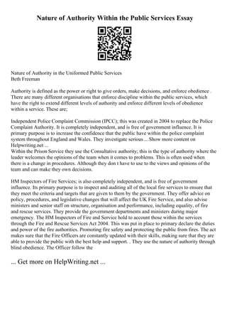 Nature of Authority Within the Public Services Essay
Nature of Authority in the Uniformed Public Services
Beth Freeman
Authority is defined as the power or right to give orders, make decisions, and enforce obedience .
There are many different organisations that enforce discipline within the public services, which
have the right to extend different levels of authority and enforce different levels of obedience
within a service. These are;
Independent Police Complaint Commission (IPCC); this was created in 2004 to replace the Police
Complaint Authority. It is completely independent, and is free of government influence. It is
primary purpose is to increase the confidence that the public have within the police complaint
system throughout England and Wales. They investigate serious... Show more content on
Helpwriting.net ...
Within the Prison Service they use the Consultative authority; this is the type of authority where the
leader welcomes the opinions of the team when it comes to problems. This is often used when
there is a change in procedures. Although they don t have to use to the views and opinions of the
team and can make they own decisions.
HM Inspectors of Fire Services; is also completely independent, and is free of government
influence. Its primary purpose is to inspect and auditing all of the local fire services to ensure that
they meet the criteria and targets that are given to them by the government. They offer advice on
policy, procedures, and legislative changes that will affect the UK Fire Service, and also advise
ministers and senior staff on structure, organisation and performance, including equality, of fire
and rescue services. They provide the government departments and ministers during major
emergency. The HM Inspectors of Fire and Service hold to account those within the services
through the Fire and Rescue Services Act 2004. This was put in place to primary declare the duties
and power of the fire authorities. Promoting fire safety and protecting the public from fires. The act
makes sure that the Fire Officers are constantly updated with their skills, making sure that they are
able to provide the public with the best help and support. . They use the nature of authority through
blind obedience. The Officer follow the
... Get more on HelpWriting.net ...
 