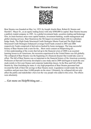 Bear Steearns Essay
Bear Stearns was founded on May 1st, 1923, by Joseph Ainslie Bear, Robert B. Stearns and
Harold C. Mayer Sr., as an equity trading house with only $500,000 in capital. Bear Stearns became
a publicly traded company in 1985. As a global investment bank, securities trading and brokerage
firm, its main business areas were capital markets, investment banking, wealth management and
global clearing services. Bear Stearnswas the 5th largest investment bank with two subsidiary
hedge funds, The High Grade Structured Credit Strategies Master Fund and The High Grade
Structured Credit Strategies Enhanced Leverage Fund Funds created in 2003 and 2006
respectively Funds comprised of derivatives backed by home mortgages. The long successful
history of Bear Stearns took a turn for the... Show more content on Helpwriting.net ...
A firm understanding of the events that led up to the financial crisis of 2008 is an essential
learning lesson to all Americans, the recession experienced in the United States was felt globally.
The collapsed of Bear Stearns was the beginning of a financial disaster that would take years to
offset. The fall of Bear Stearns was so important to the financial history of the American economy,
Professors at Harvard University developed a case study and in 2009 and began to teach the case
study jointly to first year finance and corporate leadership classes. In the Rise and Fall of Bear
Stearns by Alan Greenberg he states A very high proportion of Bear Stearns personnel had
invested the bulk of their life savings in Bear Stearns stock. Liquidation would render the stock
worthless and put more than 14,000 people on the street. Ultimately, he collapsed did not only
affect the public and stakeholder s but even the very people who aided in this crisis. The effects
were absolutely
... Get more on HelpWriting.net ...
 