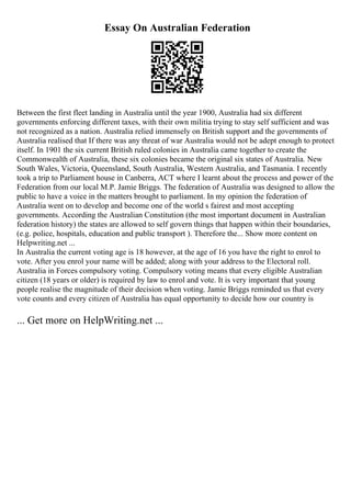 Essay On Australian Federation
Between the first fleet landing in Australia until the year 1900, Australia had six different
governments enforcing different taxes, with their own militia trying to stay self sufficient and was
not recognized as a nation. Australia relied immensely on British support and the governments of
Australia realised that If there was any threat of war Australia would not be adept enough to protect
itself. In 1901 the six current British ruled colonies in Australia came together to create the
Commonwealth of Australia, these six colonies became the original six states of Australia. New
South Wales, Victoria, Queensland, South Australia, Western Australia, and Tasmania. I recently
took a trip to Parliament house in Canberra, ACT where I learnt about the process and power of the
Federation from our local M.P. Jamie Briggs. The federation of Australia was designed to allow the
public to have a voice in the matters brought to parliament. In my opinion the federation of
Australia went on to develop and become one of the world s fairest and most accepting
governments. According the Australian Constitution (the most important document in Australian
federation history) the states are allowed to self govern things that happen within their boundaries,
(e.g. police, hospitals, education and public transport ). Therefore the... Show more content on
Helpwriting.net ...
In Australia the current voting age is 18 however, at the age of 16 you have the right to enrol to
vote. After you enrol your name will be added; along with your address to the Electoral roll.
Australia in Forces compulsory voting. Compulsory voting means that every eligible Australian
citizen (18 years or older) is required by law to enrol and vote. It is very important that young
people realise the magnitude of their decision when voting. Jamie Briggs reminded us that every
vote counts and every citizen of Australia has equal opportunity to decide how our country is
... Get more on HelpWriting.net ...
 