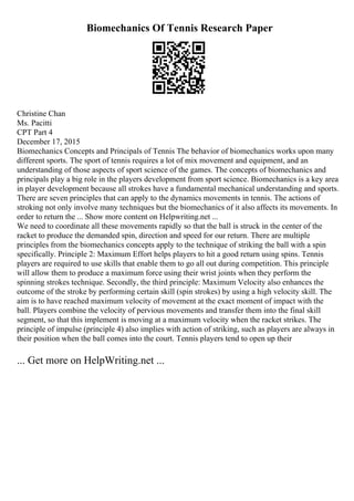 Biomechanics Of Tennis Research Paper
Christine Chan
Ms. Pacitti
CPT Part 4
December 17, 2015
Biomechanics Concepts and Principals of Tennis The behavior of biomechanics works upon many
different sports. The sport of tennis requires a lot of mix movement and equipment, and an
understanding of those aspects of sport science of the games. The concepts of biomechanics and
principals play a big role in the players development from sport science. Biomechanics is a key area
in player development because all strokes have a fundamental mechanical understanding and sports.
There are seven principles that can apply to the dynamics movements in tennis. The actions of
stroking not only involve many techniques but the biomechanics of it also affects its movements. In
order to return the ... Show more content on Helpwriting.net ...
We need to coordinate all these movements rapidly so that the ball is struck in the center of the
racket to produce the demanded spin, direction and speed for our return. There are multiple
principles from the biomechanics concepts apply to the technique of striking the ball with a spin
specifically. Principle 2: Maximum Effort helps players to hit a good return using spins. Tennis
players are required to use skills that enable them to go all out during competition. This principle
will allow them to produce a maximum force using their wrist joints when they perform the
spinning strokes technique. Secondly, the third principle: Maximum Velocity also enhances the
outcome of the stroke by performing certain skill (spin strokes) by using a high velocity skill. The
aim is to have reached maximum velocity of movement at the exact moment of impact with the
ball. Players combine the velocity of pervious movements and transfer them into the final skill
segment, so that this implement is moving at a maximum velocity when the racket strikes. The
principle of impulse (principle 4) also implies with action of striking, such as players are always in
their position when the ball comes into the court. Tennis players tend to open up their
... Get more on HelpWriting.net ...
 