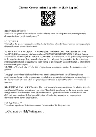 Glucose Concentation Experiment (Lab Report)
RESEARCH QUESTION
How does the glucose concentration effects the time taken for the potassium permanganate to
decolourise from purple to colourless ?
HYPOTHESIS
The higher the glucose concentration the shorter the time taken for the potassium permanganate to
decolourise from purple to colourless.
VARIABLES VARIABLE| UNITS| RANGE| METHOD FOR CONTROL| INDEPENDENT
VARIABLE Concentration of glucosesolution| %| 5%10%15%20%25%30%| Different glucose
concentration are tested| DEPENDENT VARIABLE The time taken for the potassium permanganate
to decolourise from purple to colourless| second (s) | | Measure the time taken for the potassium
permanganate solution to decolourise from purple to colourless by using stopwatch ... Show more
content on Helpwriting.net ...
GRAPH 2 : Graph of rate of reduction of potassium permanganate against the concentration of
glucose
The graph showed the relationship between the rate of reduction and the different glucose
concentration.Based on the graph we can conclude that the relationship between the two things is
the positive correlation as when the glucose concentration increased,the rate of reduction also
increase.
STATISTICAL ANALYSIS The t test The t test is used when we want to decide whether there is
significant different or not between two sets of data.In this case,based on the experiment,we are
doing the t test as we want to know whether there is a significant different or not between the
different concentration of glucose and the time taken for the potassium permanganate to
decolourise from purple to colourless.
Null hypothesis,H0
There is no significant difference between the time taken for the potassium
... Get more on HelpWriting.net ...
 