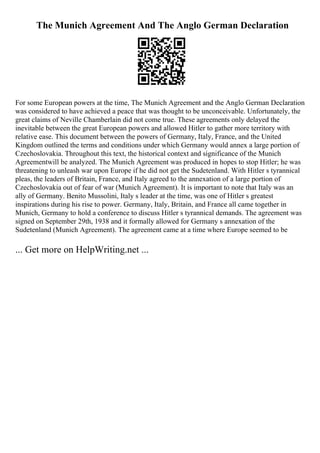 The Munich Agreement And The Anglo German Declaration
For some European powers at the time, The Munich Agreement and the Anglo German Declaration
was considered to have achieved a peace that was thought to be unconceivable. Unfortunately, the
great claims of Neville Chamberlain did not come true. These agreements only delayed the
inevitable between the great European powers and allowed Hitler to gather more territory with
relative ease. This document between the powers of Germany, Italy, France, and the United
Kingdom outlined the terms and conditions under which Germany would annex a large portion of
Czechoslovakia. Throughout this text, the historical context and significance of the Munich
Agreementwill be analyzed. The Munich Agreement was produced in hopes to stop Hitler; he was
threatening to unleash war upon Europe if he did not get the Sudetenland. With Hitler s tyrannical
pleas, the leaders of Britain, France, and Italy agreed to the annexation of a large portion of
Czechoslovakia out of fear of war (Munich Agreement). It is important to note that Italy was an
ally of Germany. Benito Mussolini, Italy s leader at the time, was one of Hitler s greatest
inspirations during his rise to power. Germany, Italy, Britain, and France all came together in
Munich, Germany to hold a conference to discuss Hitler s tyrannical demands. The agreement was
signed on September 29th, 1938 and it formally allowed for Germany s annexation of the
Sudetenland (Munich Agreement). The agreement came at a time where Europe seemed to be
... Get more on HelpWriting.net ...
 