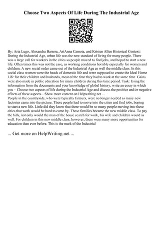 Choose Two Aspects Of Life During The Industrial Age
By: Aria Lugo, Alexandra Barrera, AriAnna Camoia, and Kristen Allen Historical Context:
During the Industrial Age, urban life was the new standard of living for many people. There
was a large call for workers in the cities so people moved to find jobs, and hoped to start a new
life. Often times this was not the case, as working conditions horrible especially for women and
children. A new social order came out of the Industrial Age as well the middle class. In this
social class women were the heads of domestic life and were supposed to create the Ideal Home
Life for their children and husbands, most of the time they had to work at the same time. Gains
were also made in public education for many children during this time period. Task: Using the
information from the documents and your knowledge of global history, write an essay in which
you ~ Choose two aspects of life during the Industrial Age and discuss the positive and/or negative
effects of these aspects... Show more content on Helpwriting.net ...
People in the countryside, who were typically farmers, were no longer needed as many new
factories came into the picture. These people had to move into the cities and find jobs, hoping
to start a new life. Little did they know that there would be so many people moving into these
cities that work would be hard to come by. These families became the new middle class. To pay
the bills, not only would the man of the house search for work, his wife and children would as
well. For children in this new middle class, however, there were many more opportunities for
education than ever before. This is the mark of the Industrial
... Get more on HelpWriting.net ...
 