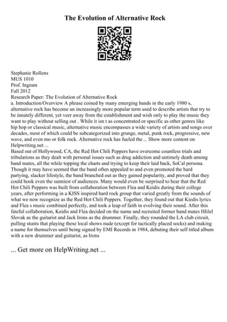 The Evolution of Alternative Rock
Stephanie Rollens
MUS 1010
Prof. Ingram
Fall 2012
Research Paper: The Evolution of Alternative Rock
a. Introduction/Overview A phrase coined by many emerging bands in the early 1980 s,
alternative rock has become an increasingly more popular term used to describe artists that try to
be innately different, yet veer away from the establishment and wish only to play the music they
want to play without selling out . While it isn t as concentrated or specific as other genres like
hip hop or classical music, alternative music encompasses a wide variety of artists and songs over
decades, most of which could be subcategorized into grunge, metal, punk rock, progressive, new
wave, and even mo or folk rock. Alternative rock has fueled the ... Show more content on
Helpwriting.net ...
Based out of Hollywood, CA, the Red Hot Chili Peppers have overcome countless trials and
tribulations as they dealt with personal issues such as drug addiction and untimely death among
band mates, all the while topping the charts and trying to keep their laid back, SoCal persona.
Though it may have seemed that the band often appealed to and even promoted the hard
partying, slacker lifestyle, the band branched out as they gained popularity, and proved that they
could hook even the sunniest of audiences. Many would even be surprised to hear that the Red
Hot Chili Peppers was built from collaboration between Flea and Keidis during their college
years, after performing in a KISS inspired hard rock group that varied greatly from the sounds of
what we now recognize as the Red Hot Chili Peppers. Together, they found out that Kiedis lyrics
and Flea s music combined perfectly, and took a leap of faith in evolving their sound. After this
fateful collaboration, Keidis and Flea decided on the name and recruited former band mates HIilel
Slovak as the guitarist and Jack Irons as the drummer. Finally, they rounded the LA club circuit,
pulling stunts that playing these local shows nude (except for tactically placed socks) and making
a name for themselves until being signed by EMI Records in 1984, debuting their self titled album
with a new drummer and guitarist, as Irons
... Get more on HelpWriting.net ...
 